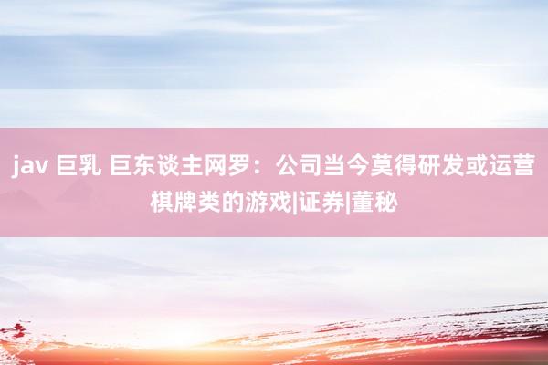 jav 巨乳 巨东谈主网罗：公司当今莫得研发或运营棋牌类的游戏|证券|董秘
