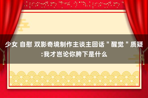 少女 自慰 双影奇境制作主谈主回话＂醒觉＂质疑:我才岂论你胯下是什么
