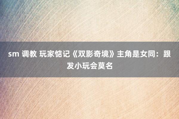 sm 调教 玩家惦记《双影奇境》主角是女同：跟发小玩会莫名