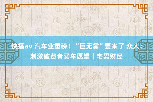 快播av 汽车业重磅！“巨无霸”要来了 众人：刺激破费者买车愿望｜宅男财经