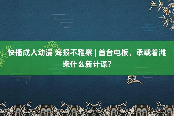 快播成人动漫 海报不雅察 | 首台电板，承载着潍柴什么新计谋？