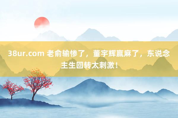 38ur.com 老俞输惨了，董宇辉赢麻了，东说念主生回转太刺激！