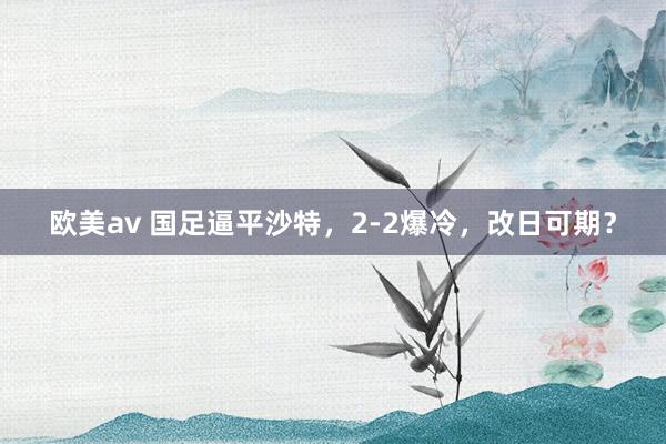 欧美av 国足逼平沙特，2-2爆冷，改日可期？