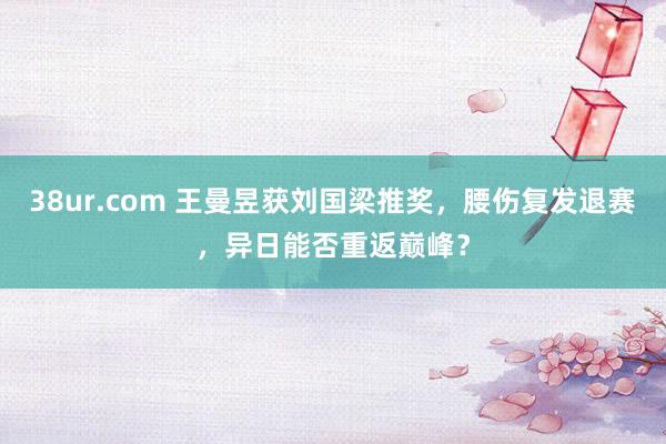 38ur.com 王曼昱获刘国梁推奖，腰伤复发退赛，异日能否重返巅峰？