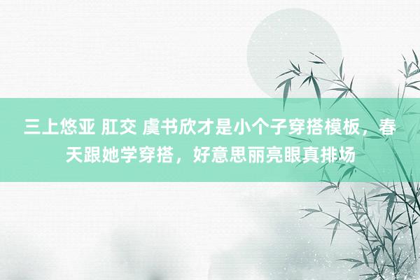 三上悠亚 肛交 虞书欣才是小个子穿搭模板，春天跟她学穿搭，好意思丽亮眼真排场