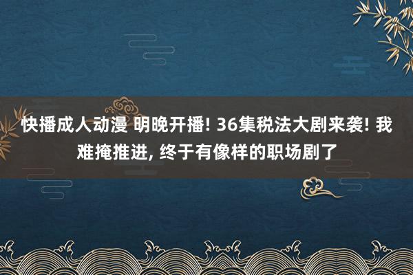 快播成人动漫 明晚开播! 36集税法大剧来袭! 我难掩推进， 终于有像样的职场剧了