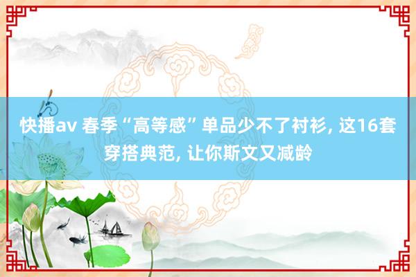 快播av 春季“高等感”单品少不了衬衫， 这16套穿搭典范， 让你斯文又减龄
