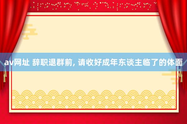 av网址 辞职退群前， 请收好成年东谈主临了的体面