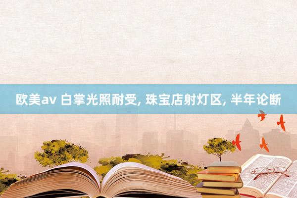 欧美av 白掌光照耐受， 珠宝店射灯区， 半年论断