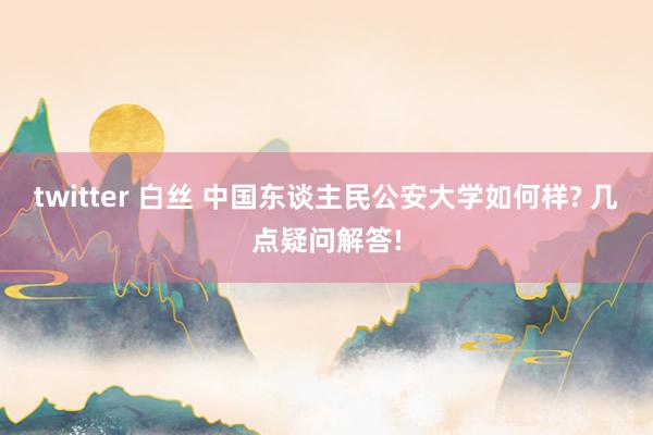 twitter 白丝 中国东谈主民公安大学如何样? 几点疑问解答!