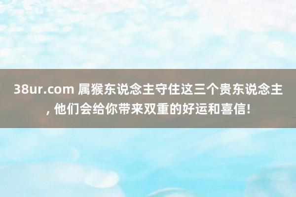 38ur.com 属猴东说念主守住这三个贵东说念主， 他们会给你带来双重的好运和喜信!