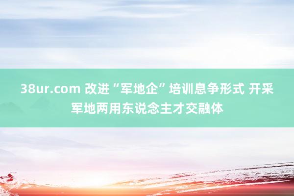38ur.com 改进“军地企”培训息争形式 开采军地两用东说念主才交融体