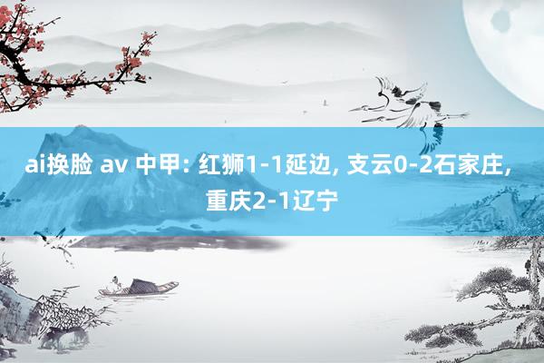 ai换脸 av 中甲: 红狮1-1延边， 支云0-2石家庄， 重庆2-1辽宁