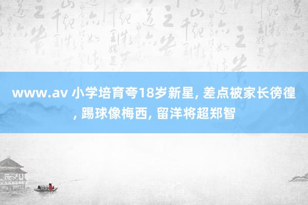 www.av 小学培育夸18岁新星， 差点被家长徬徨， 踢球像梅西， 留洋将超郑智