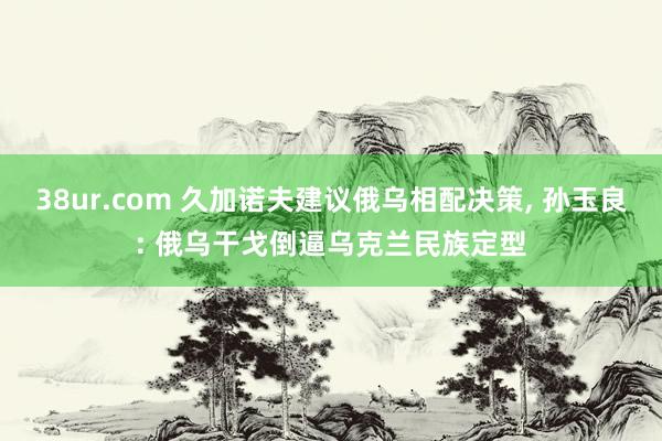 38ur.com 久加诺夫建议俄乌相配决策， 孙玉良: 俄乌干戈倒逼乌克兰民族定型