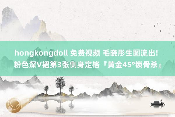 hongkongdoll 免费视频 毛晓彤生图流出! 粉色深V裙第3张侧身定格『黄金45°锁骨杀』