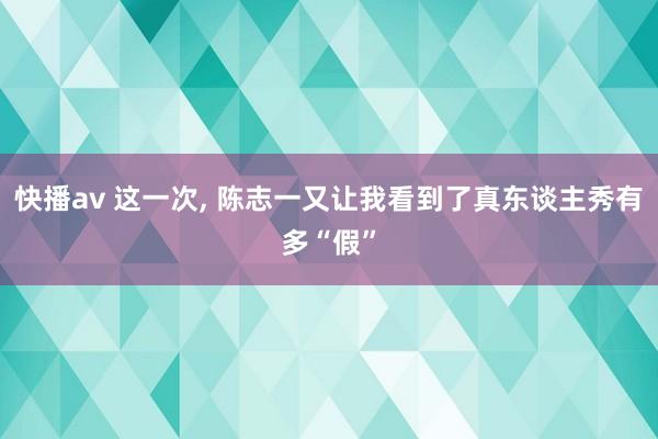 快播av 这一次， 陈志一又让我看到了真东谈主秀有多“假”