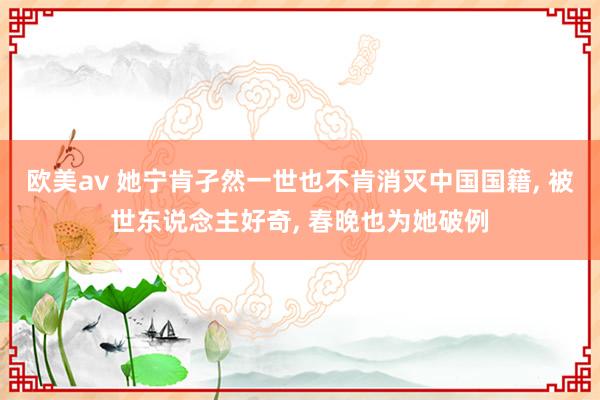欧美av 她宁肯孑然一世也不肯消灭中国国籍， 被世东说念主好奇， 春晚也为她破例