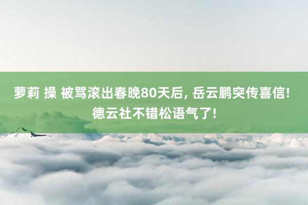 萝莉 操 被骂滚出春晚80天后， 岳云鹏突传喜信! 德云社不错松语气了!