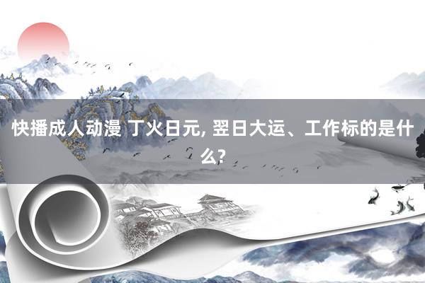 快播成人动漫 丁火日元， 翌日大运、工作标的是什么?