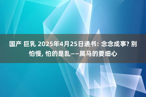 国产 巨乳 2025年4月25日通书: 念念成事? 别怕慢， 怕的是乱——属马的要细心