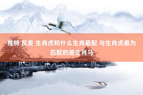 推特 反差 生肖虎和什么生肖最配 与生肖虎最为匹配的是生肖马