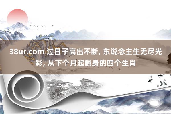 38ur.com 过日子高出不断， 东说念主生无尽光彩， 从下个月起翻身的四个生肖