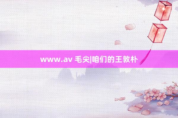 www.av 毛尖|咱们的王敦朴
