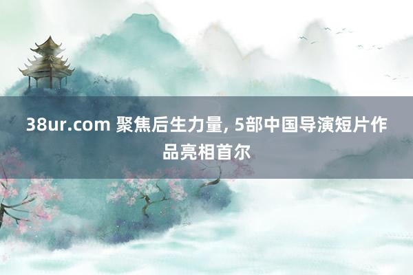 38ur.com 聚焦后生力量， 5部中国导演短片作品亮相首尔