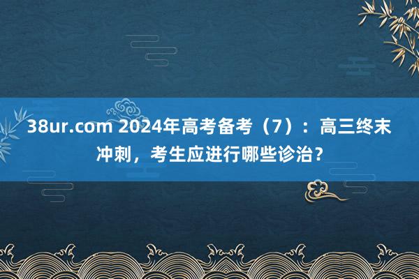 38ur.com 2024年高考备考（7）：高三终末冲刺，考生应进行哪些诊治？