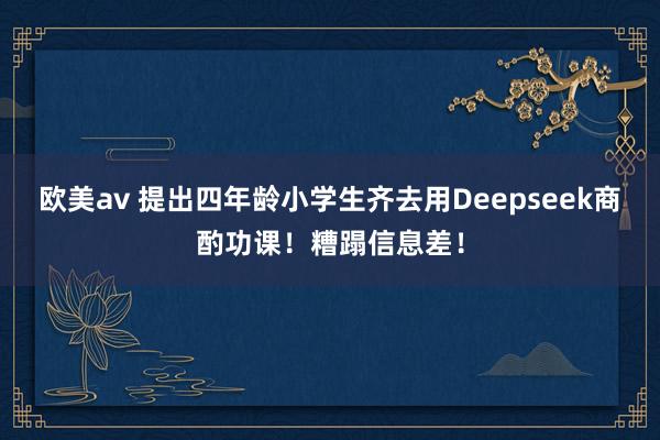 欧美av 提出四年龄小学生齐去用Deepseek商酌功课！糟蹋信息差！