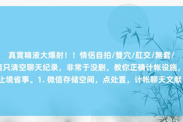 真實精液大爆射！！情侶自拍/雙穴/肛交/無套/大量噴精 浅陋师姐：微信只清空聊天纪录，非常于没删，教你正确计帐设施，不错计帐几G内存，止境省事。1. 微信存储空间，点处置，计帐聊天文献，速省内存。2. 通用里选存储空间，计帐小门径缓存，减负好用。3....