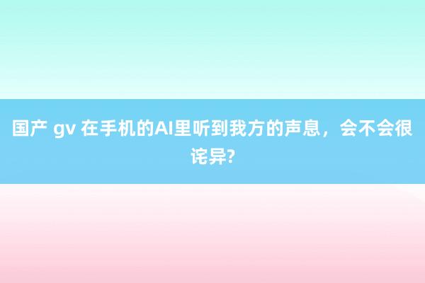 国产 gv 在手机的AI里听到我方的声息，会不会很诧异?