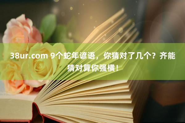 38ur.com 9个蛇年谚语，你猜对了几个？齐能猜对算你强横！