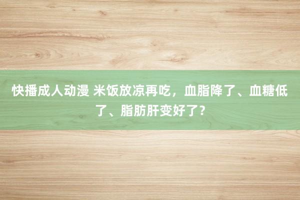 快播成人动漫 米饭放凉再吃，血脂降了、血糖低了、脂肪肝变好了？