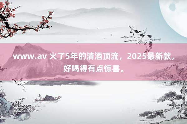www.av 火了5年的清酒顶流，2025最新款，好喝得有点惊喜。